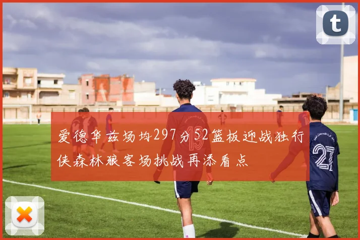 爱德华兹场均297分52篮板迎战独行侠森林狼客场挑战再添看点