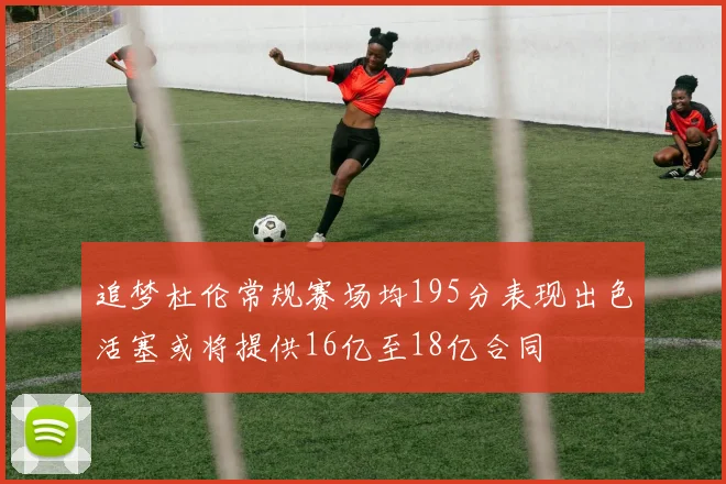 追梦杜伦常规赛场均195分表现出色活塞或将提供16亿至18亿合同