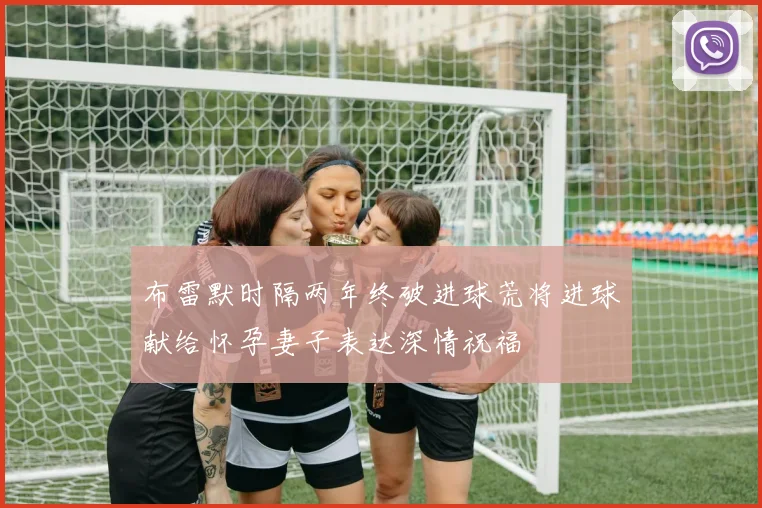 布雷默时隔两年终破进球荒将进球献给怀孕妻子表达深情祝福