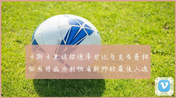 卡斯卡里诺称德泽尔比与克洛普相似或将成为利物浦新帅的最佳人选