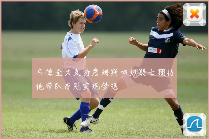 韦德全力支持詹姆斯回归骑士期待他带队夺冠实现梦想