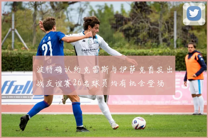 波特确认约克雷斯与伊萨克首发出战友谊赛26名球员均有机会登场