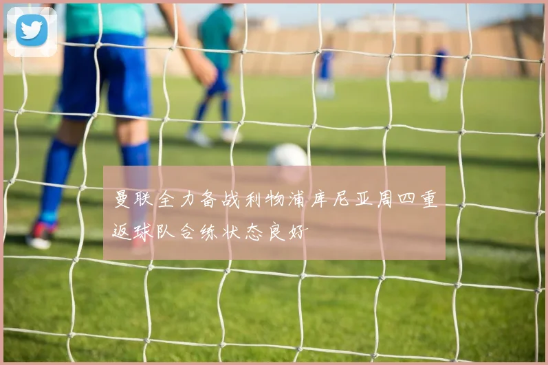 曼联全力备战利物浦库尼亚周四重返球队合练状态良好
