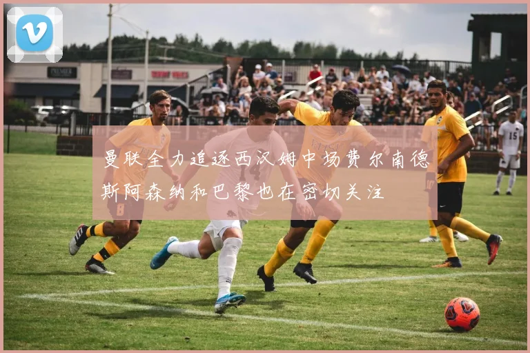 曼联全力追逐西汉姆中场费尔南德斯阿森纳和巴黎也在密切关注
