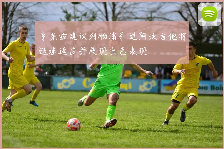 亨克兹建议利物浦引进阿坎吉他将迅速适应并展现出色表现