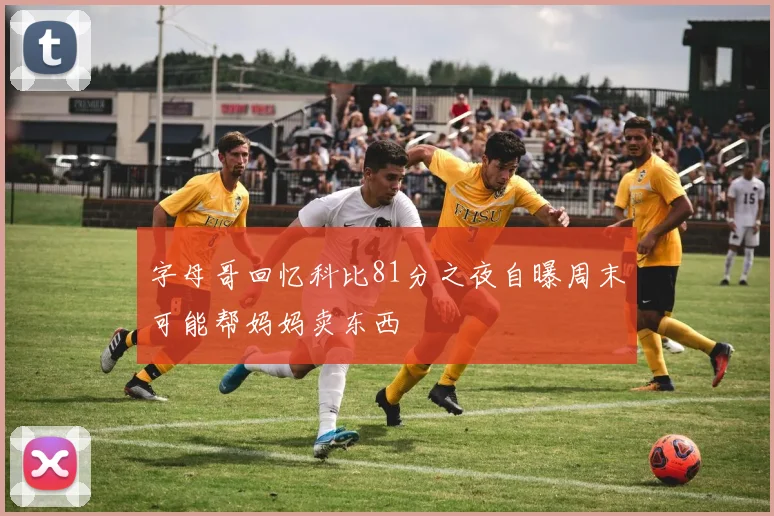 字母哥回忆科比81分之夜自曝周末可能帮妈妈卖东西