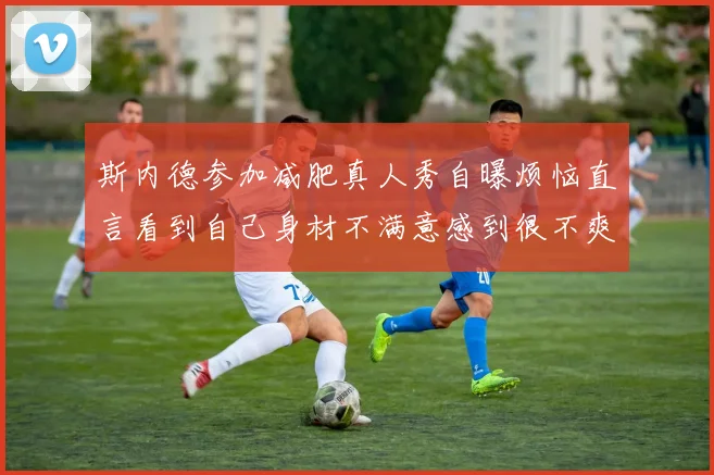斯内德参加减肥真人秀自曝烦恼直言看到自己身材不满意感到很不爽