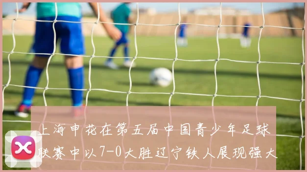上海申花在第五届中国青少年足球联赛中以7-0大胜辽宁铁人展现强大实力