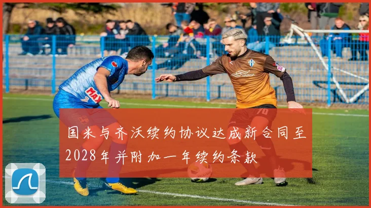 国米与齐沃续约协议达成新合同至2028年并附加一年续约条款