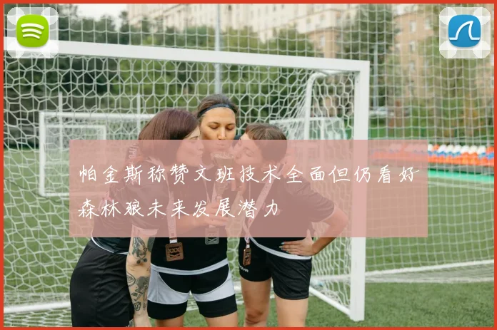 帕金斯称赞文班技术全面但仍看好森林狼未来发展潜力